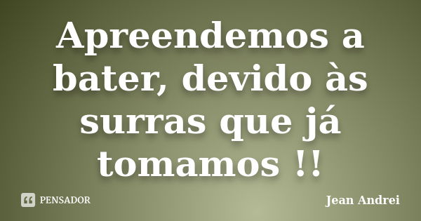 Apreendemos a bater, devido às surras que já tomamos !!... Frase de Jean Andrei.