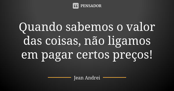 Quando sabemos o valor das coisas, não ligamos em pagar certos preços!... Frase de Jean Andrei.