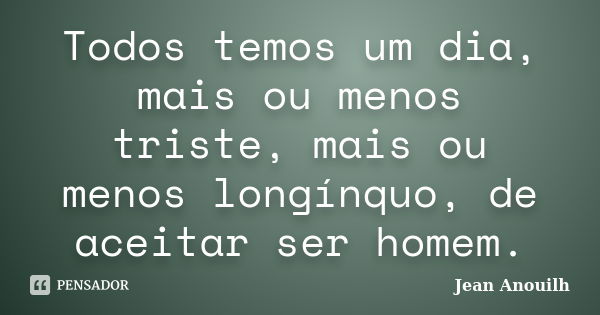 Todos temos um dia, mais ou menos triste, mais ou menos longínquo, de aceitar ser homem.... Frase de Jean Anouilh.