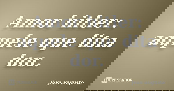 Amor hitler: aquele que dita dor.... Frase de Jean Augusto.