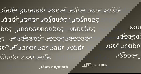 Sabe quando você abre sua vida toda para alguém: planos, sonhos, pensamentos, manias, desejos, e depois essa pessoa vai embora? É como se sua vida fosse junto c... Frase de Jean Augusto.