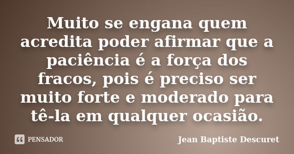 Muito se engana quem acredita poder afirmar que a paciência é a força dos fracos, pois é preciso ser muito forte e moderado para tê-la em qualquer ocasião.... Frase de Jean Baptiste Descuret.