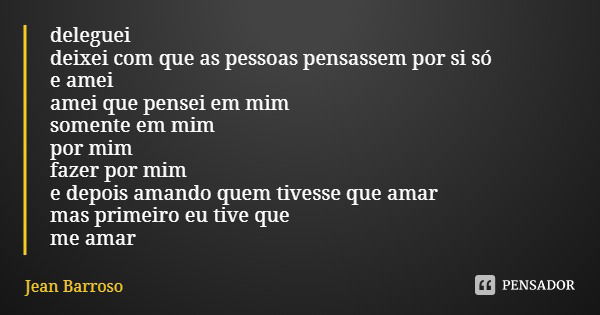 deleguei
deixei com que as pessoas pensassem por si só
e amei
amei que pensei em mim
somente em mim
por mim
fazer por mim
e depois amando quem tivesse que amar
... Frase de Jean Barroso.