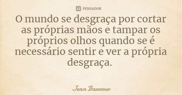 O mundo se desgraça por cortar as próprias mãos e tampar os próprios olhos quando se é necessário sentir e ver a própria desgraça.... Frase de Jean Barroso.