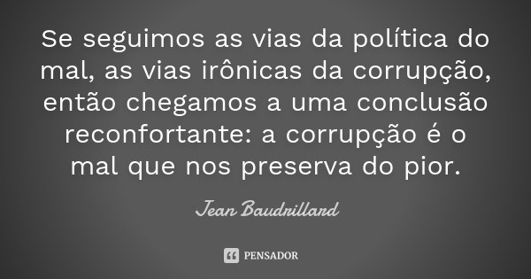 Se seguimos as vias da política do mal, as vias irônicas da corrupção, então chegamos a uma conclusão reconfortante: a corrupção é o mal que nos preserva do pio... Frase de Jean Baudrillard.