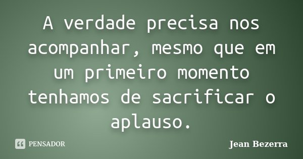 A verdade precisa nos acompanhar, mesmo que em um primeiro momento tenhamos de sacrificar o aplauso.... Frase de Jean Bezerra.