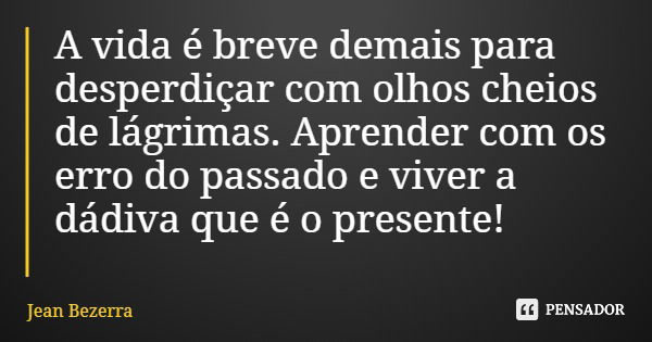 A vida é breve demais para desperdiçar com olhos cheios de lágrimas. Aprender com os erro do passado e viver a dádiva que é o presente!... Frase de Jean Bezerra.