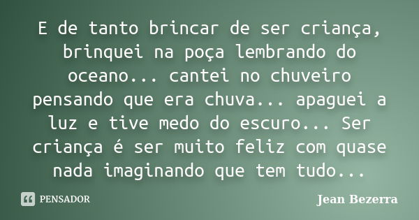 E de tanto brincar de ser criança, brinquei na poça lembrando do oceano... cantei no chuveiro pensando que era chuva... apaguei a luz e tive medo do escuro... S... Frase de Jean Bezerra.