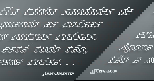 Ela tinha saudades de quando as coisas eram outras coisas. Agora está tudo tão, tão a mesma coisa...... Frase de Jean Bezerra.