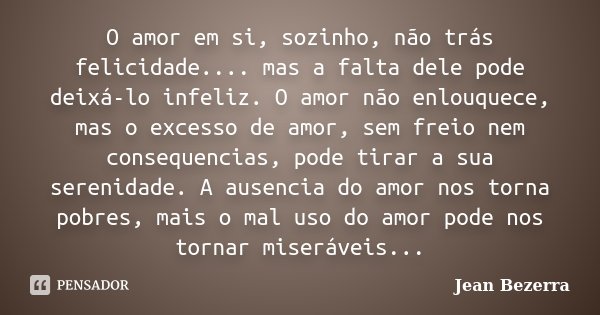 O amor em si, sozinho, não trás felicidade.... mas a falta dele pode deixá-lo infeliz. O amor não enlouquece, mas o excesso de amor, sem freio nem consequencias... Frase de Jean Bezerra.