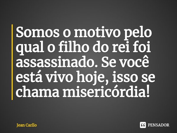 Somos o motivo pelo qual o filho do rei foi assassinado. Se você está vivo hoje, isso se chama misericórdia!... Frase de Jean Carllo.