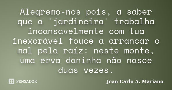 Alegremo-nos pois, a saber que a `jardineira` trabalha incansavelmente com tua inexorável fouce a arrancar o mal pela raíz: neste monte, uma erva daninha não na... Frase de Jean Carlo A. Mariano.