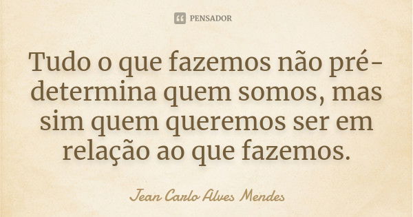 Tudo o que fazemos não pré-determina quem somos, mas sim quem queremos ser em relação ao que fazemos.... Frase de Jean Carlo Alves Mendes.