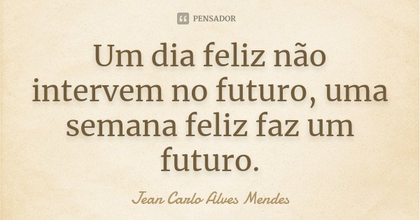 Um dia feliz não intervem no futuro, uma semana feliz faz um futuro.... Frase de Jean Carlo Alves Mendes.