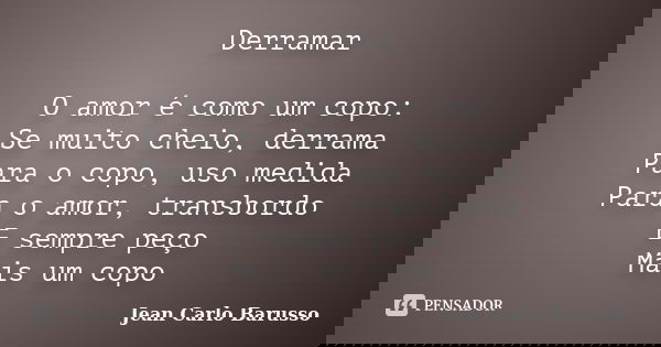 Derramar O amor é como um copo: Se muito cheio, derrama Para o copo, uso medida Para o amor, transbordo E sempre peço Mais um copo... Frase de Jean Carlo Barusso.