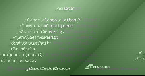 Ressaca O amor é como o álcool:
É bom quando entorpece,
Mas é inflamável e,
A qualquer momento,
Pode te explodir
Por dentro.
A embriaguez é pacata,
Difícil é a ... Frase de Jean Carlo Barusso.