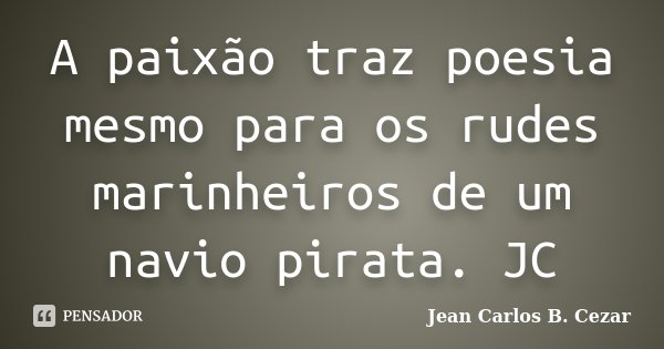 A paixão traz poesia mesmo para os rudes marinheiros de um navio pirata. JC... Frase de Jean Carlos B. Cezar.