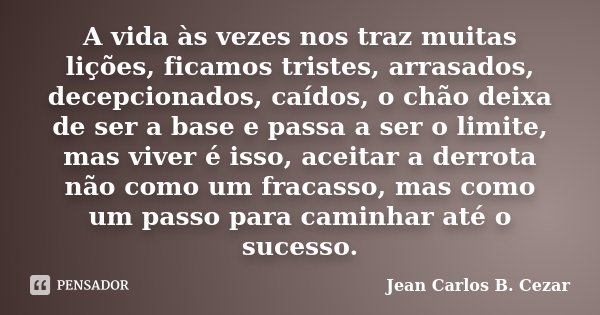 A vida às vezes nos traz muitas lições, ficamos tristes, arrasados, decepcionados, caídos, o chão deixa de ser a base e passa a ser o limite, mas viver é isso, ... Frase de Jean Carlos B. Cezar.