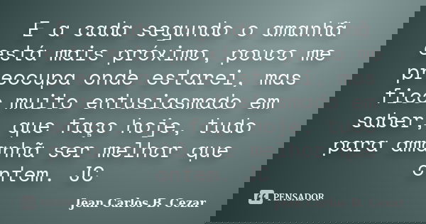 E a cada segundo o amanhã está mais próximo, pouco me preocupa onde estarei, mas fico muito entusiasmado em saber, que faço hoje, tudo para amanhã ser melhor qu... Frase de Jean Carlos B. Cezar.