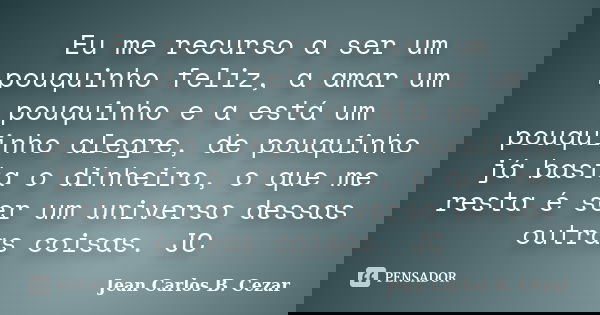 Eu me recurso a ser um pouquinho feliz, a amar um pouquinho e a está um pouquinho alegre, de pouquinho já basta o dinheiro, o que me resta é ser um universo des... Frase de Jean Carlos B. Cezar.