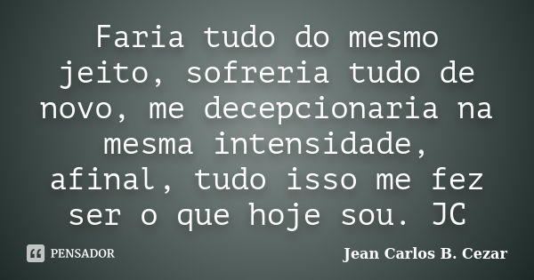 Faria tudo do mesmo jeito, sofreria tudo de novo, me decepcionaria na mesma intensidade, afinal, tudo isso me fez ser o que hoje sou. JC... Frase de Jean Carlos B. Cezar.