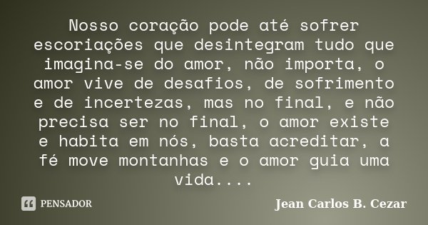 Nosso coração pode até sofrer escoriações que desintegram tudo que imagina-se do amor, não importa, o amor vive de desafios, de sofrimento e de incertezas, mas ... Frase de Jean Carlos B. Cezar.
