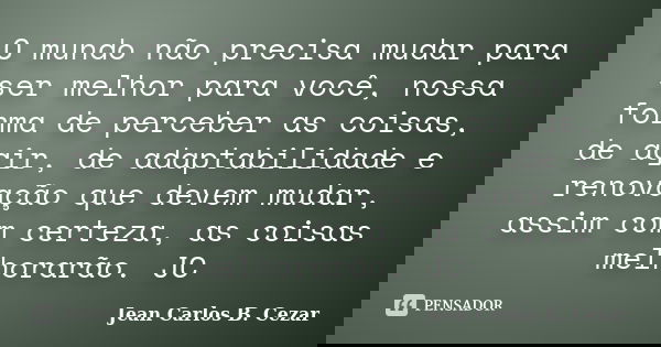 O mundo não precisa mudar para ser melhor para você, nossa forma de perceber as coisas, de agir, de adaptabilidade e renovação que devem mudar, assim com certez... Frase de Jean Carlos B. Cezar.