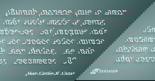 Quando parece que o amor não vale mais a pena, lembre-se, só porque não notamos as rosas elas nunca deixam de ser belas, se não deu certo, recomece. JC... Frase de Jean Carlos B. Cezar.