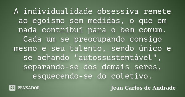 A individualidade obsessiva remete ao egoísmo sem medidas, o que em nada contribui para o bem comum. Cada um se preocupando consigo mesmo e seu talento, sendo ú... Frase de Jean Carlos de Andrade.