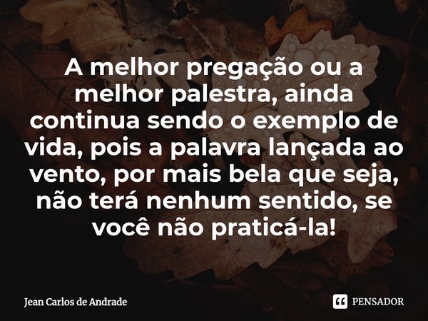 ⁠A melhor pregação ou a melhor palestra, ainda continua sendo o exemplo de vida, pois a palavra lançada ao vento, por mais bela que seja, não terá nenhum sentid... Frase de Jean Carlos de Andrade.