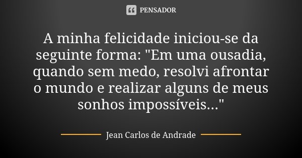 A minha felicidade iniciou-se da seguinte forma: "Em uma ousadia, quando sem medo, resolvi afrontar o mundo e realizar alguns de meus sonhos impossíveis...... Frase de Jean Carlos de Andrade.