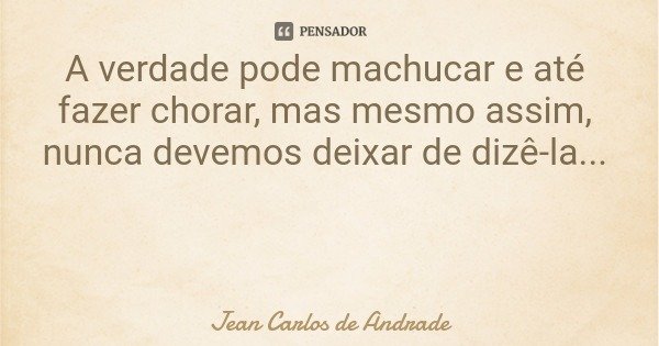 A verdade pode machucar e até fazer chorar, mas mesmo assim, nunca devemos deixar de dizê-la...... Frase de Jean Carlos de Andrade.