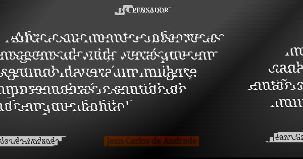 Abra a sua mente e observe as mensagens da vida, verás que em cada segundo haverá um milagre, então compreenderás o sentido do mundo em que habita!... Frase de Jean Carlos de Andrade.