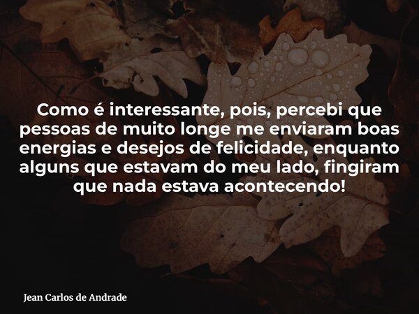 Como é interessante, pois, percebi que pessoas de muito longe me enviaram boas energias e desejos de felicidade, enquanto alguns que estavam do meu lado, fingir... Frase de Jean Carlos de Andrade.