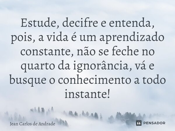 ⁠Estude, decifre e entenda, pois, a vida é um aprendizado constante, não se feche no quarto da ignorância, vá e busque o conhecimento a todo instante!... Frase de Jean Carlos de Andrade.
