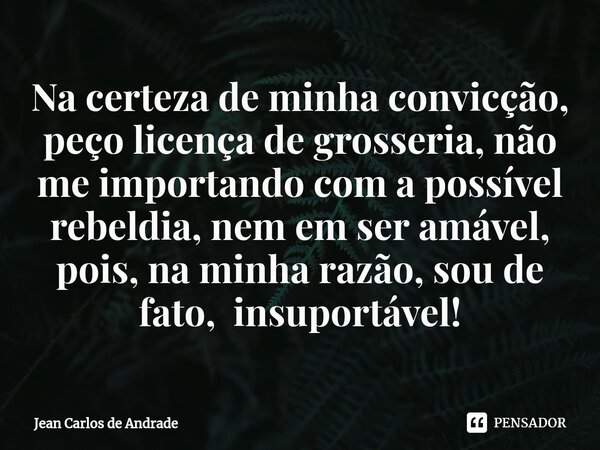 Na certeza de minha convicção, peço licença de grosseria, não me importando com a possível rebeldia, nem em ser amável, pois, na minha razão, sou de fato, insup... Frase de Jean Carlos de Andrade.
