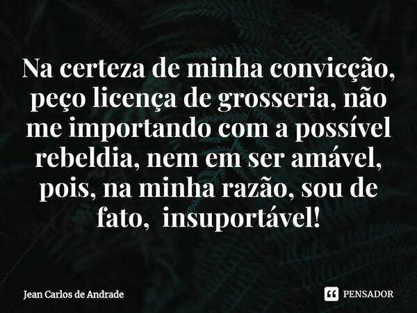 Na certeza de minha convicção, peço licença de grosseria, não me importando com a possível rebeldia, nem em ser amável, pois, na minha razão, sou de fato, insup... Frase de Jean Carlos de Andrade.