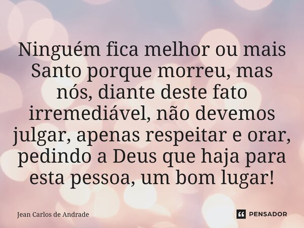 ⁠Ninguém fica melhor ou mais Santo porque morreu, mas nós, diante deste fato irremediável, não devemos julgar, apenas respeitar e orar, pedindo a Deus que haja ... Frase de Jean Carlos de Andrade.
