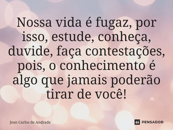 ⁠Nossa vida é fugaz, por isso, estude, conheça, duvide, faça contestações, pois, o conhecimento é algo que jamais poderão tirar de você!... Frase de Jean Carlos de Andrade.