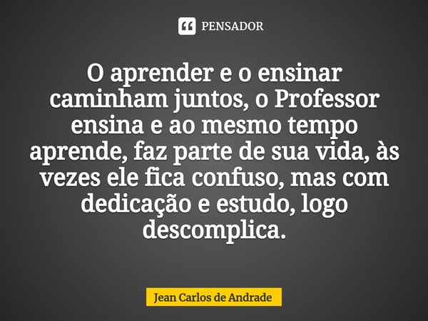 ⁠O aprender e o ensinar caminham juntos, o Professor ensina e ao mesmo tempo aprende, faz parte de sua vida, às vezes ele fica confuso, mas com dedicação e estu... Frase de Jean Carlos de Andrade.