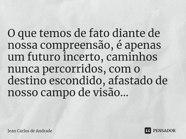 ⁠
O que temos de fato diante de nossa compreensão, é apenas um futuro incerto, caminhos nunca percorridos, com o destino escondido, afastado de nosso campo de v... Frase de Jean Carlos de Andrade.