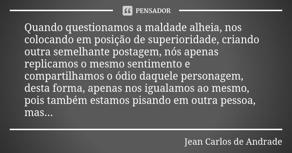 Quando questionamos a maldade alheia, nos colocando em posição de superioridade, criando outra semelhante postagem, nós apenas replicamos o mesmo sentimento e c... Frase de Jean Carlos de Andrade.