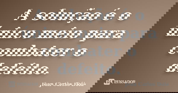 A solução é o único meio para combater o defeito.... Frase de Jean Carlos Dóia.
