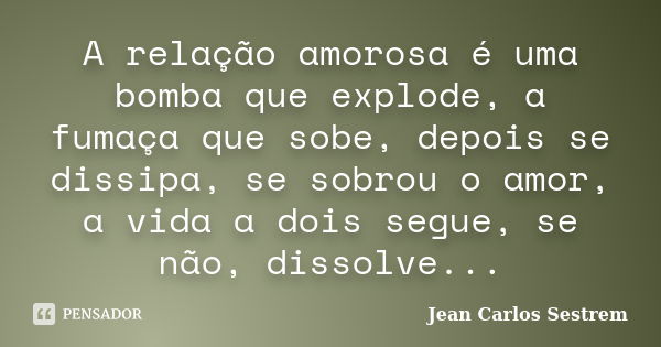 A relação amorosa é uma bomba que explode, a fumaça que sobe, depois se dissipa, se sobrou o amor, a vida a dois segue, se não, dissolve...... Frase de Jean Carlos Sestrem.