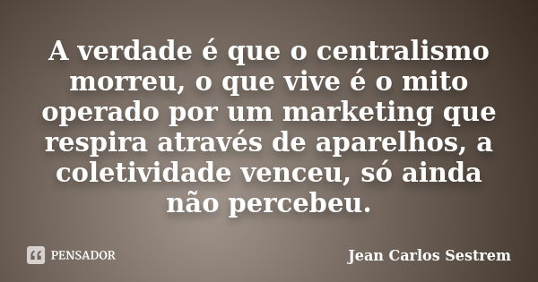 A verdade é que o centralismo morreu, o que vive é o mito operado por um marketing que respira através de aparelhos, a coletividade venceu, só ainda não percebe... Frase de Jean Carlos Sestrem.