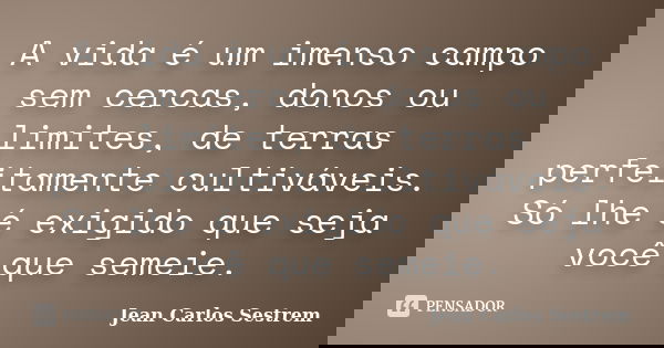 A vida é um imenso campo sem cercas, donos ou limites, de terras perfeitamente cultiváveis. Só lhe é exigido que seja você que semeie.... Frase de Jean Carlos Sestrem.