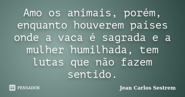 Amo os animais, porém, enquanto houverem países onde a vaca é sagrada e a mulher humilhada, tem lutas que não fazem sentido.... Frase de Jean Carlos Sestrem.