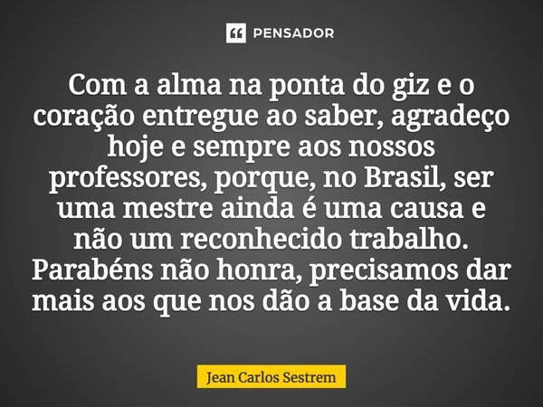 Com a alma na ponta do giz e o coração entregue ao saber, agradeço hoje e sempre aos nossos professores, porque, no Brasil, ser uma mestre ainda é uma causa e n... Frase de Jean Carlos Sestrem.