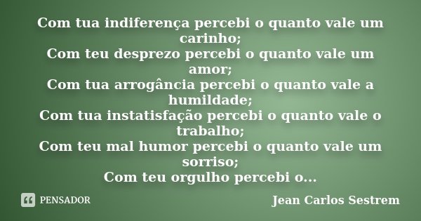 Com tua indiferença percebi o quanto vale um carinho; Com teu desprezo percebi o quanto vale um amor; Com tua arrogância percebi o quanto vale a humildade; Com ... Frase de Jean Carlos Sestrem.