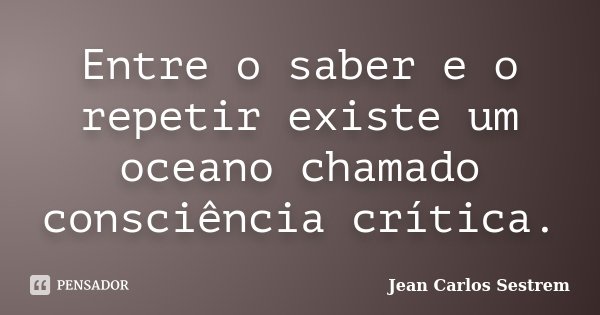 Entre o saber e o repetir existe um oceano chamado consciência crítica.... Frase de Jean Carlos Sestrem.